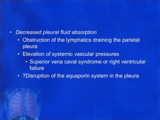 • Decreased pleural fluid absorption
• Obstruction of the lymphatics draining the parietal
pleura
• Elevation of systemic vascular pressures
• Superior vena caval syndrome or right ventricular
failure
• ?Disruption of the aquaporin system in the pleura
 