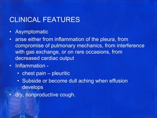 CLINICAL FEATURES
• Asymptomatic
• arise either from inflammation of the pleura, from
compromise of pulmonary mechanics, from interference
with gas exchange, or on rare occasions, from
decreased cardiac output
• Inflammation -
• chest pain – pleuritic
• Subside or become dull aching when effusion
develops
• dry, nonproductive cough.
 