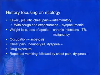 History focusing on etiology
• Fever , pleuritic chest pain – inflammatory
• With cough and expectoration – synpneumonic
• Weight loss, loss of apetite – chronic infections –TB,
malignancy
• Occupation – asbetosis
• Chest pain , hemoptysis, dyspnea –
• Drug exposure
• Repeated vomiting followed by chest pain, dyspnea –
 