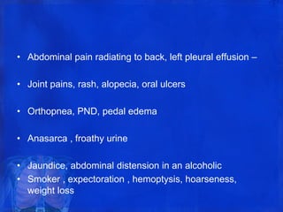 • Abdominal pain radiating to back, left pleural effusion –
• Joint pains, rash, alopecia, oral ulcers
• Orthopnea, PND, pedal edema
• Anasarca , froathy urine
• Jaundice, abdominal distension in an alcoholic
• Smoker , expectoration , hemoptysis, hoarseness,
weight loss
 