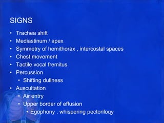 SIGNS
• Trachea shift
• Mediastinum / apex
• Symmetry of hemithorax , intercostal spaces
• Chest movement
• Tactile vocal fremitus
• Percussion
• Shifting dullness
• Auscultation
• Air entry
• Upper border of effusion
• Egophony , whispering pectoriloqy
 