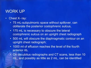 WORK UP
• Chest X- ray:
• 75 mL-subpulmonic space without spillover, can
obliterate the posterior costophrenic sulcus,
• 175 mL is necessary to obscure the lateral
costophrenic sulcus on an upright chest radiograph
• 500 mL will obscure the diaphragmatic contour on an
upright chest radiograph;
• 1000 ml of effusion reaches the level of the fourth
anterior rib,
• On decubitus radiographs and CT scans, less than 10
mL, and possibly as little as 2 mL, can be identified
 