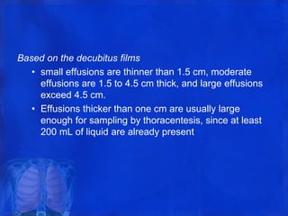 Based on the decubitus films
• small effusions are thinner than 1.5 cm, moderate
effusions are 1.5 to 4.5 cm thick, and large effusions
exceed 4.5 cm.
• Effusions thicker than one cm are usually large
enough for sampling by thoracentesis, since at least
200 mL of liquid are already present
 