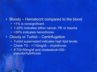 • Bloody – Hematocrit compared to the blood
• <1% is nonsignificant
• 1-20% indicates either cancer, PE or trauma
• >50% indicates hemothorax.
• Cloudy or Turbid – Centrifugation
• Turbid supernatant indicates high lipid levels
• Check TG - >110mg/dl – chylothorax
• If TG>50mg/dl and cholesterol>250 -
pseudochylothorax
 