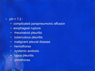 • pH < 7.2 :
• complicated parapneumonic effusion
• esophageal rupture
• rheumatoid pleuritis
• tuberculous pleuritis
• malignant pleural disease
• hemothorax
• systemic acidosis
• lupus pleuritis
• urinothorax
 