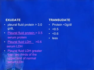 EXUDATE
• pleural fluid protein > 3.0
g/dL
• Pleural fluid protein > 0.5
serum protein
• Pleural fluid LDH >0.6
serum LDH
• Pleural fluid LDH greater
than two thirds of the
upper limit of normal
serum LDH
TRANSUDATE
• Protein <3g/dl
• <0.5
• <0.6
• less
 