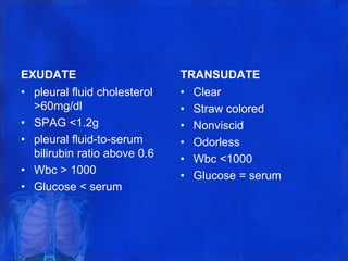 EXUDATE
• pleural fluid cholesterol
>60mg/dl
• SPAG <1.2g
• pleural fluid-to-serum
bilirubin ratio above 0.6
• Wbc > 1000
• Glucose < serum
TRANSUDATE
• Clear
• Straw colored
• Nonviscid
• Odorless
• Wbc <1000
• Glucose = serum
 