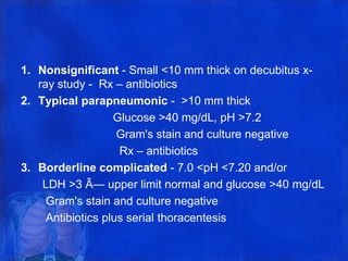 1. Nonsignificant - Small <10 mm thick on decubitus x-
ray study - Rx – antibiotics
2. Typical parapneumonic - >10 mm thick
Glucose >40 mg/dL, pH >7.2
Gram's stain and culture negative
Rx – antibiotics
3. Borderline complicated - 7.0 <pH <7.20 and/or
LDH >3 Ã— upper limit normal and glucose >40 mg/dL
Gram's stain and culture negative
Antibiotics plus serial thoracentesis
 