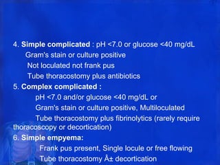 4. Simple complicated : pH <7.0 or glucose <40 mg/dL
Gram's stain or culture positive
Not loculated not frank pus
Tube thoracostomy plus antibiotics
5. Complex complicated :
pH <7.0 and/or glucose <40 mg/dL or
Gram's stain or culture positive, Multiloculated
Tube thoracostomy plus fibrinolytics (rarely require
thoracoscopy or decortication)
6. Simple empyema:
Frank pus present, Single locule or free flowing
Tube thoracostomy Â± decortication
 
