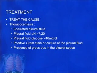 TREATMENT
• TREAT THE CAUSE
• Thoracocentesis :
• Loculated pleural fluid
• Pleural fluid pH <7.20
• Pleural fluid glucose <40mg/dl
• Positive Gram stain or culture of the pleural fluid
• Presence of gross pus in the pleural space
 