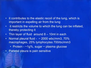 • it contributes to the elastic recoil of the lung, which is
important in expelling air from the lung
• it restricts the volume to which the lung can be inflated,
thereby protecting it
• Thin layer of fluid around 8 – 10ml in each
• Normal pleural fluid - ~ 2000 wbc/mm3, 70%
macrophages, 25% lymphocytes 700rbc/mm3
• Protein - ~1g%, sugar ~ plasma glucose
• Parietal pleura is pain sensitive
 