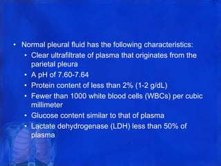• Normal pleural fluid has the following characteristics:
• Clear ultrafiltrate of plasma that originates from the
parietal pleura
• A pH of 7.60-7.64
• Protein content of less than 2% (1-2 g/dL)
• Fewer than 1000 white blood cells (WBCs) per cubic
millimeter
• Glucose content similar to that of plasma
• Lactate dehydrogenase (LDH) less than 50% of
plasma
 