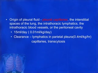 • Origin of pleural fluid - pleural capillaries, the interstitial
spaces of the lung, the intrathoracic lymphatics, the
intrathoracic blood vessels, or the peritoneal cavity
• 15ml/day ( 0.01ml/kg/day)
• Clearance – lymphatics in parietal pleura(0.4ml/kg/hr)
capillaries, transcytosis
 