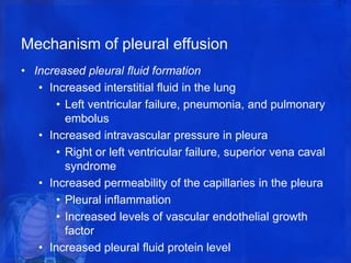 Mechanism of pleural effusion
• Increased pleural fluid formation
• Increased interstitial fluid in the lung
• Left ventricular failure, pneumonia, and pulmonary
embolus
• Increased intravascular pressure in pleura
• Right or left ventricular failure, superior vena caval
syndrome
• Increased permeability of the capillaries in the pleura
• Pleural inflammation
• Increased levels of vascular endothelial growth
factor
• Increased pleural fluid protein level
 