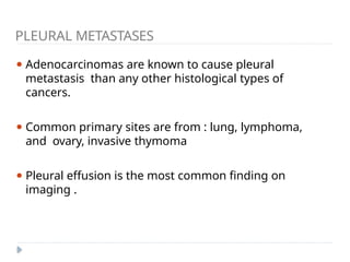 PLEURAL METASTASES
⚫ Adenocarcinomas are known to cause pleural
metastasis than any other histological types of
cancers.
⚫ Common primary sites are from : lung, lymphoma,
and ovary, invasive thymoma
⚫ Pleural effusion is the most common finding on
imaging .
 