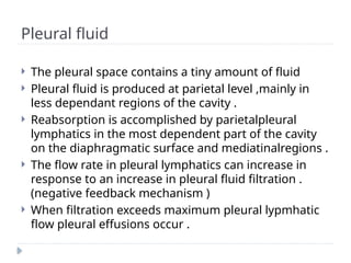 Pleural fluid
 The pleural space contains a tiny amount of fluid
 Pleural fluid is produced at parietal level ,mainly in
less dependant regions of the cavity .
 Reabsorption is accomplished by parietalpleural
lymphatics in the most dependent part of the cavity
on the diaphragmatic surface and mediatinalregions .
 The flow rate in pleural lymphatics can increase in
response to an increase in pleural fluid filtration .
(negative feedback mechanism )
 When filtration exceeds maximum pleural lypmhatic
flow pleural effusions occur .
 