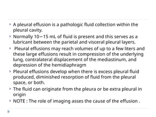 A pleural effusion is a pathologic fluid collection within the
pleural cavity.
 Normally 10 15 mL of fluid is present and this serves as a
−
lubricant between the parietal and visceral pleural layers.
 Pleural effusions may reach volumes of up to a few liters and
these large effusions result in compression of the underlying
lung, contralateral displacement of the mediastinum, and
depression of the hemidiaphragm
 Pleural effusions develop when there is excess pleural fluid
produced, diminished resorption of fluid from the pleural
space, or both.
 The fluid can originate from the pleura or be extra pleural in
origin
 NOTE : The role of imaging asses the cause of the effusion .
 