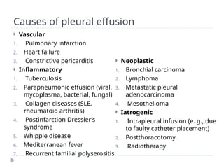 Causes of pleural effusion
 Vascular
1. Pulmonary infarction
2. Heart failure
3. Constrictive pericarditis
 Inflammatory
1. Tuberculosis
2. Parapneumonic effusion (viral,
mycoplasma, bacterial, fungal)
3. Collagen diseases (SLE,
rheumatoid arthritis)
4. Postinfarction Dressler’s
syndrome
5. Whipple disease
6. Mediterranean fever
7. Recurrent familial polyserositis
 Neoplastic
1. Bronchial carcinoma
2. Lymphoma
3. Metastatic pleural
adenocarcinoma
4. Mesothelioma
 Iatrogenic
1. Intrapleural infusion (e. g., due
to faulty catheter placement)
2. Postthoracotomy
3. Radiotherapy
 