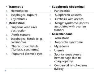  Traumatic
1. Hemothorax
2. Esophageal rupture
3. Chylothorax
 Mediastinal
1. Superior vena cava
obstruction
2. Aortic rupture
3. Esophageal fistula (e. g.,
carcinoma)
4. Thoracic duct fistula
(filariasis, carcinoma)
5. Ruptured dermoid cyst
 Subphrenic Abdominal
1. Pancreatitis
2. Subphrenic abscess
3. Cirrhosis with ascites
4. Meigs’ syndrome (ascites
associated with ovarian
tumor)
 Miscellaneous
1. Asbestosis
2. Nephrotic syndrome
3. Myxedema
4. Uremia
5. Spontaneous pleural
hemorrhage due to
coagulopathy
6. Congenital lymphedema
(Milroy)
 