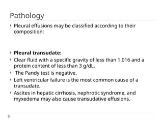 Pathology
 Pleural effusions may be classified according to their
composition:
 Pleural transudate:
 Clear fluid with a specific gravity of less than 1.016 and a
protein content of less than 3 g/dL.
 The Pandy test is negative.
 Left ventricular failure is the most common cause of a
transudate.
 Ascites in hepatic cirrhosis, nephrotic syndrome, and
myxedema may also cause transudative effusions.
 