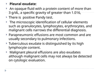  Pleural exudate:
 An opaque fluid with a protein content of more than
3 g/dL, a specific gravity of greater than 1.016,
 There is positive Pandy test.
 The microscopic identification of cellular elements
such as granulocytes, lymphocytes, erythrocytes, and
malignant cells narrows the differential diagnosis.
 Parapneumonic effusions are most common and are
usually secondary to pulmonary infections.
 Tuberculous exudate is distinguished by its high
lymphocyte content.
 Malignant pleural effusions are also exudates
although malignant cells may not always be detected
on cytologic evaluation.
 