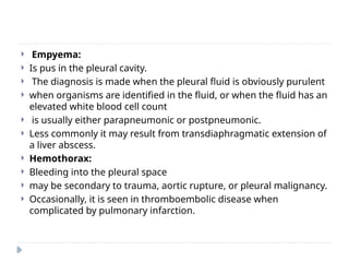  Empyema:
 Is pus in the pleural cavity.
 The diagnosis is made when the pleural fluid is obviously purulent
 when organisms are identified in the fluid, or when the fluid has an
elevated white blood cell count
 is usually either parapneumonic or postpneumonic.
 Less commonly it may result from transdiaphragmatic extension of
a liver abscess.
 Hemothorax:
 Bleeding into the pleural space
 may be secondary to trauma, aortic rupture, or pleural malignancy.
 Occasionally, it is seen in thromboembolic disease when
complicated by pulmonary infarction.
 