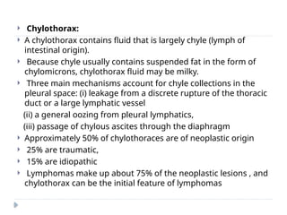  Chylothorax:
 A chylothorax contains fluid that is largely chyle (lymph of
intestinal origin).
 Because chyle usually contains suspended fat in the form of
chylomicrons, chylothorax fluid may be milky.
 Three main mechanisms account for chyle collections in the
pleural space: (i) leakage from a discrete rupture of the thoracic
duct or a large lymphatic vessel
(ii) a general oozing from pleural lymphatics,
(iii) passage of chylous ascites through the diaphragm
 Approximately 50% of chylothoraces are of neoplastic origin
 25% are traumatic,
 15% are idiopathic
 Lymphomas make up about 75% of the neoplastic lesions , and
chylothorax can be the initial feature of lymphomas
 