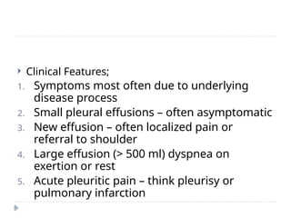  Clinical Features;
1. Symptoms most often due to underlying
disease process
2. Small pleural effusions – often asymptomatic
3. New effusion – often localized pain or
referral to shoulder
4. Large effusion (> 500 ml) dyspnea on
exertion or rest
5. Acute pleuritic pain – think pleurisy or
pulmonary infarction
 