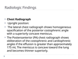 Radiologic Findings
 Chest Radiograph
 Upright position:
 The lateral chest radiograph shows homogeneous
opacification of the posterior costophrenic angle
with a superiorly concave meniscus.
 The Posteroanterior (PA) chest radiograph shows
obliteration of the costophrenic and cardiophrenic
angles if the effusion is greater than approximately
175 mL The meniscus is concave toward the lung
and becomes thinner superiorly.
 