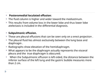  Posteromedial loculated effusion:
 The fluid column is higher and wider toward the mediastinum.
 This results from volume loss in the lower lobe and thus lower lobe
atelectasis is included in the differential diagnosis.
 Subpulmonic effusion.
 These are pleural effusions that can be seen only on a erect projection .
 The pleural fluid lies almost exclusively between the lung base and
diaphragm .
 Radiographs show elevation of the hemidiaphragm.
 What appears to be the diaphragm actually represents the visceral
pleura and the true diaphragm is obscured.
 When the Subpulmonic effusion is left-sided, the distance between the
inferior surface of the left lung and the gastric bubble measures more
than 2 cm.
 