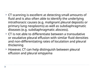  CT scanning is excellent at detecting small amounts of
fluid and is also often able to identify the underlying
intrathoracic causes (e.g. malignant pleural deposits or
primary lung neoplasms) as well as subdiaphragmatic
diseases (e.g. subdiaphragmatic abscess).
 CT is not able to differentiate between a transudative
or exudative pleural effusion with similar fluid densities
and non-differentiating rates of loculation and pleural
thickening
 However, CT can help distinguish between pleural
effusion and pleural empyema
 