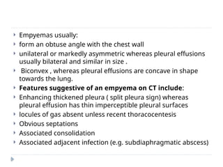  Empyemas usually:
 form an obtuse angle with the chest wall
 unilateral or markedly asymmetric whereas pleural effusions
usually bilateral and similar in size .
 Biconvex , whereas pleural effusions are concave in shape
towards the lung.
 Features suggestive of an empyema on CT include:
 Enhancing thickened pleura ( split pleura sign) whereas
pleural effusion has thin imperceptible pleural surfaces
 locules of gas absent unless recent thoracocentesis
 Obvious septations
 Associated consolidation
 Associated adjacent infection (e.g. subdiaphragmatic abscess)
 