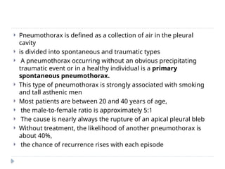  Pneumothorax is defined as a collection of air in the pleural
cavity
 is divided into spontaneous and traumatic types
 A pneumothorax occurring without an obvious precipitating
traumatic event or in a healthy individual is a primary
spontaneous pneumothorax.
 This type of pneumothorax is strongly associated with smoking
and tall asthenic men
 Most patients are between 20 and 40 years of age,
 the male-to-female ratio is approximately 5:1
 The cause is nearly always the rupture of an apical pleural bleb
 Without treatment, the likelihood of another pneumothorax is
about 40%,
 the chance of recurrence rises with each episode
 