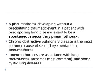  A pneumothorax developing without a
precipitating traumatic event in a patient with
predisposing lung disease is said to be a
spontaneous secondary pneumothorax .
 Chronic obstructive pulmonary disease is the most
common cause of secondary spontaneous
pneumothorax.
 pneumothoraces are associated with lung
metastases.( sarcomas most common) ,and some
cystic lung diseases.
 