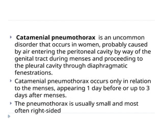  Catamenial pneumothorax is an uncommon
disorder that occurs in women, probably caused
by air entering the peritoneal cavity by way of the
genital tract during menses and proceeding to
the pleural cavity through diaphragmatic
fenestrations.
 Catamenial pneumothorax occurs only in relation
to the menses, appearing 1 day before or up to 3
days after menses.
 The pneumothorax is usually small and most
often right-sided
 