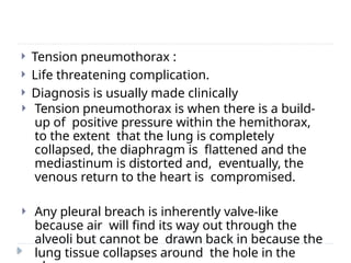  Tension pneumothorax :
 Life threatening complication.
 Diagnosis is usually made clinically
 Tension pneumothorax is when there is a build-
up of positive pressure within the hemithorax,
to the extent that the lung is completely
collapsed, the diaphragm is flattened and the
mediastinum is distorted and, eventually, the
venous return to the heart is compromised.
 Any pleural breach is inherently valve-like
because air will find its way out through the
alveoli but cannot be drawn back in because the
lung tissue collapses around the hole in the
 