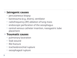  Iatrogenic causes
 percutaneous biopsy
 barotrauma (e.g. divers), ventilator
 radiofrequency (RF) ablation of lung mass
 endoscopic perforation of the oesophagus
 central venous catheter insertion, nasogastric tube
placement
 Traumatic causes
 pulmonary laceration
 Stab wound
 Rib fracture
 tracheobronchial rupture
 oesophageal rupture
 