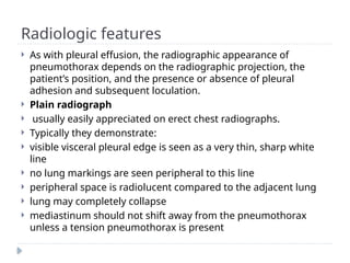 Radiologic features
 As with pleural effusion, the radiographic appearance of
pneumothorax depends on the radiographic projection, the
patient’s position, and the presence or absence of pleural
adhesion and subsequent loculation.
 Plain radiograph
 usually easily appreciated on erect chest radiographs.
 Typically they demonstrate:
 visible visceral pleural edge is seen as a very thin, sharp white
line
 no lung markings are seen peripheral to this line
 peripheral space is radiolucent compared to the adjacent lung
 lung may completely collapse
 mediastinum should not shift away from the pneumothorax
unless a tension pneumothorax is present
 