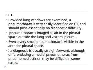  CT
 Provided lung windows are examined, a
pneumothorax is very easily identified on CT, and
should pose essentially no diagnostic difficulty.
 pneumothorax is imaged as air in the pleural
space outside the lung and visceral pleura.
 Even a very small pneumothorax is visible in the
anterior pleural space.
 Its diagnosis is usually straightforward, although
differentiating a medial pneumothorax from
pneumomediastinun may be difficult in some
cases.
 
