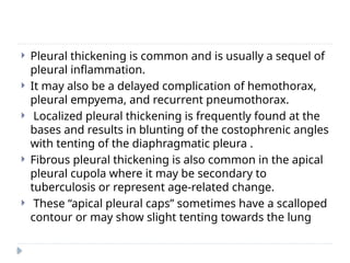  Pleural thickening is common and is usually a sequel of
pleural inflammation.
 It may also be a delayed complication of hemothorax,
pleural empyema, and recurrent pneumothorax.
 Localized pleural thickening is frequently found at the
bases and results in blunting of the costophrenic angles
with tenting of the diaphragmatic pleura .
 Fibrous pleural thickening is also common in the apical
pleural cupola where it may be secondary to
tuberculosis or represent age-related change.
 These “apical pleural caps” sometimes have a scalloped
contour or may show slight tenting towards the lung
 