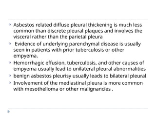  Asbestos related diffuse pleural thickening is much less
common than discrete pleural plaques and involves the
visceral rather than the parietal pleura
 Evidence of underlying parenchymal disease is usually
seen in patients with prior tuberculosis or other
empyema.
 Hemorrhagic effusion, tuberculosis, and other causes of
empyema usually lead to unilateral pleural abnormalities
 benign asbestos pleurisy usually leads to bilateral pleural
 Involvement of the mediastinal pleura is more common
with mesothelioma or other malignancies .
 