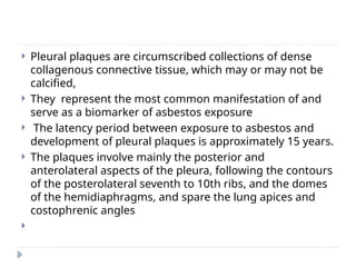  Pleural plaques are circumscribed collections of dense
collagenous connective tissue, which may or may not be
calcified,
 They represent the most common manifestation of and
serve as a biomarker of asbestos exposure
 The latency period between exposure to asbestos and
development of pleural plaques is approximately 15 years.
 The plaques involve mainly the posterior and
anterolateral aspects of the pleura, following the contours
of the posterolateral seventh to 10th ribs, and the domes
of the hemidiaphragms, and spare the lung apices and
costophrenic angles

 