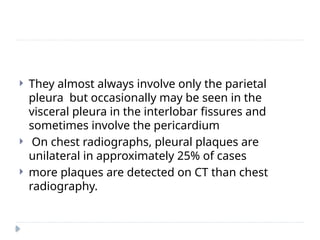  They almost always involve only the parietal
pleura but occasionally may be seen in the
visceral pleura in the interlobar fissures and
sometimes involve the pericardium
 On chest radiographs, pleural plaques are
unilateral in approximately 25% of cases
 more plaques are detected on CT than chest
radiography.
 