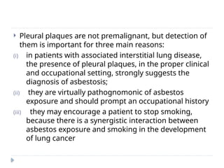 Pleural plaques are not premalignant, but detection of
them is important for three main reasons:
(i) in patients with associated interstitial lung disease,
the presence of pleural plaques, in the proper clinical
and occupational setting, strongly suggests the
diagnosis of asbestosis;
(ii) they are virtually pathognomonic of asbestos
exposure and should prompt an occupational history
(iii) they may encourage a patient to stop smoking,
because there is a synergistic interaction between
asbestos exposure and smoking in the development
of lung cancer
 