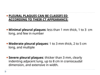 ⚫PLEURAL PLAQUES CAN BE CLASSIFI ED
ACCORDING TO THEIR CT APPEARANCE:
⚫Minimal pleural plaques: less than 1 mm thick, 1 to 3 cm
long, and few in number
⚫Moderate pleural plaques: 1 to 3 mm thick, 2 to 5 cm
long, and multiple
⚫Severe pleural plaques: thicker than 3 mm, clearly
indenting adjacent lung, up to 8 cm in craniocaudal
dimension, and extensive in width.
 