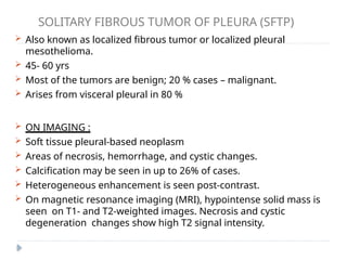 SOLITARY FIBROUS TUMOR OF PLEURA (SFTP)
 Also known as localized fibrous tumor or localized pleural
mesothelioma.
 45- 60 yrs
 Most of the tumors are benign; 20 % cases – malignant.
 Arises from visceral pleural in 80 %
 ON IMAGING :
 Soft tissue pleural-based neoplasm
 Areas of necrosis, hemorrhage, and cystic changes.
 Calcification may be seen in up to 26% of cases.
 Heterogeneous enhancement is seen post-contrast.
 On magnetic resonance imaging (MRI), hypointense solid mass is
seen on T1- and T2-weighted images. Necrosis and cystic
degeneration changes show high T2 signal intensity.
 