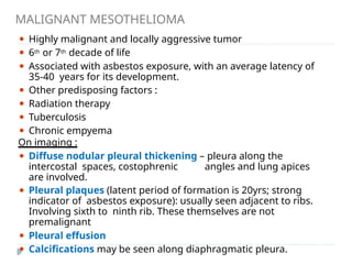 MALIGNANT MESOTHELIOMA
⚫ Highly malignant and locally aggressive tumor
⚫ 6th or 7th decade of life
⚫ Associated with asbestos exposure, with an average latency of
35-40 years for its development.
⚫ Other predisposing factors :
⚫ Radiation therapy
⚫ Tuberculosis
⚫ Chronic empyema
On imaging :
⚫ Diffuse nodular pleural thickening – pleura along the
intercostal spaces, costophrenic angles and lung apices
are involved.
⚫ Pleural plaques (latent period of formation is 20yrs; strong
indicator of asbestos exposure): usually seen adjacent to ribs.
Involving sixth to ninth rib. These themselves are not
premalignant
⚫ Pleural effusion
⚫ Calcifications may be seen along diaphragmatic pleura.
 