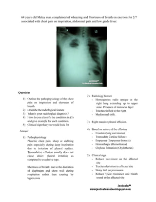 64 years old Malay man complained of wheezing and Shortness of breath on exertion for 2/7
  associated with chest pain on inspiration, abdominal pain and low grade fever.




Questions
                                                    2) Radiology feature
   1) Outline the pathophysiology of the chest         - Homogenous radio opaque at the
      pain on inspiration and shortness of                right lung extending up to upper
      breath                                              zone. Presence of meniscus layer
   2) Describe the radiological feature                - Trachea shifted to the right
   3) What is your radiological diagnosis?             - Mediastinal shift.
   4) How do you classify the condition in (3)
      and give example for each condition.          3) Right massive pleural effusion.
   5) Clinical sign that you would look for
                                                    4) Based on nature of the effusion
 Answer
                                                       - Exudate (lung carcinoma)
   1) Pathophysiology                                  - Transudate Cardiac failure)
      Pleuritic chest pain: sharp or stabbing          - Empyema (Empyema thoracis)
      pain especially during deep inspiration          - Hemorrhagic (Hemothorax)
      due to irritation of pleural surface.            - Chylous formation (Chylothorax)
      Transudative effusion usually does not
      cause direct pleural irritation as            5) Clinical sign
      compared to exudative type.                      - Reduce movement on the affected
                                                           site
      Shortness of breath: due to the distortion       - Trachea deviation to affected site
      of diaphragm and chest wall during               - Stony dull on percussion
      respiration rather than causing by               - Reduce vocal resonance and breath
      hypoxemia                                            sound at the affected site
 