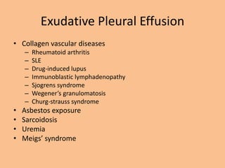 Exudative Pleural Effusion
• Collagen vascular diseases
    –   Rheumatoid arthritis
    –   SLE
    –   Drug-induced lupus
    –   Immunoblastic lymphadenopathy
    –   Sjogrens syndrome
    –   Wegener’s granulomatosis
    –   Churg-strauss syndrome
•   Asbestos exposure
•   Sarcoidosis
•   Uremia
•   Meigs’ syndrome
 