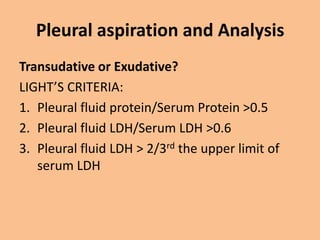 Pleural aspiration and Analysis
Transudative or Exudative?
LIGHT’S CRITERIA:
1. Pleural fluid protein/Serum Protein >0.5
2. Pleural fluid LDH/Serum LDH >0.6
3. Pleural fluid LDH > 2/3rd the upper limit of
   serum LDH
 